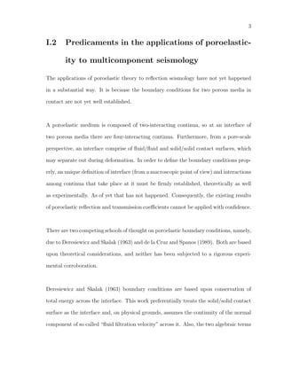 3
I.2 Predicaments in the applications of poroelastic-
ity to multicomponent seismology
The applications of poroelastic theory to reﬂection seismology have not yet happened
in a substantial way. It is because the boundary conditions for two porous media in
contact are not yet well established.
A poroelastic medium is composed of two-interacting continua, so at an interface of
two porous media there are four-interacting continua. Furthermore, from a pore-scale
perspective, an interface comprise of ﬂuid/ﬂuid and solid/solid contact surfaces, which
may separate out during deformation. In order to deﬁne the boundary conditions prop-
erly, an unique deﬁnition of interface (from a macroscopic point of view) and interactions
among continua that take place at it must be ﬁrmly established, theoretically as well
as experimentally. As of yet that has not happened. Consequently, the existing results
of poroelastic reﬂection and transmission coeﬃcients cannot be applied with conﬁdence.
There are two competing schools of thought on poroelastic boundary conditions, namely,
due to Deresiewicz and Skalak (1963) and de la Cruz and Spanos (1989). Both are based
upon theoretical considerations, and neither has been subjected to a rigorous experi-
mental corroboration.
Deresiewicz and Skalak (1963) boundary conditions are based upon conservation of
total energy across the interface. This work preferentially treats the solid/solid contact
surface as the interface and, on physical grounds, assumes the continuity of the normal
component of so called “ﬂuid ﬁltration velocity” across it. Also, the two algebraic terms
 