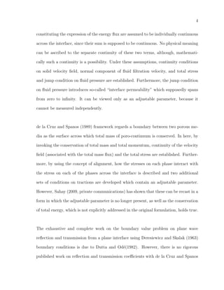 4
constituting the expression of the energy ﬂux are assumed to be individually continuous
across the interface, since their sum is supposed to be continuous. No physical meaning
can be ascribed to the separate continuity of these two terms, although, mathemati-
cally such a continuity is a possibility. Under these assumptions, continuity conditions
on solid velocity ﬁeld, normal component of ﬂuid ﬁltration velocity, and total stress
and jump condition on ﬂuid pressure are established. Furthermore, the jump condition
on ﬂuid pressure introduces so-called “interface permeability” which supposedly spans
from zero to inﬁnity. It can be viewed only as an adjustable parameter, because it
cannot be measured independently.
de la Cruz and Spanos (1989) framework regards a boundary between two porous me-
dia as the surface across which total mass of poro-continuum is conserved. In here, by
invoking the conservation of total mass and total momentum, continuity of the velocity
ﬁeld (associated with the total mass ﬂux) and the total stress are established. Further-
more, by using the concept of alignment, how the stresses on each phase interact with
the stress on each of the phases across the interface is described and two additional
sets of conditions on tractions are developed which contain an adjustable parameter.
However, Sahay (2009, private communications) has shown that these can be recast in a
form in which the adjustable parameter is no longer present, as well as the conservation
of total energy, which is not explicitly addressed in the original formulation, holds true.
The exhaustive and complete work on the boundary value problem on plane wave
reﬂection and transmission from a plane interface using Deresiewicz and Skalak (1963)
boundary conditions is due to Dutta and Od´e(1982). However, there is no rigorous
published work on reﬂection and transmission coeﬃcients with de la Cruz and Spanos
 