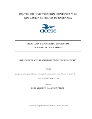CENTRO DE INVESTIGACI´ON CIENT´IFICA Y DE
EDUCACI´ON SUPERIOR DE ENSENADA
PROGRAMA DE POSGRADO EN CIENCIAS
EN CIENCIAS DE LA TIERRA
REFLECTION AND TRANSMISSION IN POROELASTICITY
TESIS
que para cubrir parcialmente los requisitos necesarios para obtener el grado de
MAESTRO EN CIENCIAS
Presenta:
LUIS ALBERTO S´ANCHEZ P´EREZ
Ensenada, Baja California, M´exico, Marzo de 2010
 