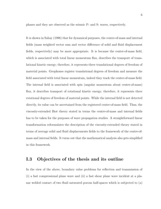 6
phases and they are observed as the seismic P- and S- waves, respectively.
It is shown in Sahay (1996) that for dynamical purposes, the centre-of-mass and internal
ﬁelds (mass weighted vector sum and vector diﬀerence of solid and ﬂuid displacement
ﬁelds, respectively) may be more appropriate. It is because the center-of-mass ﬁeld,
which is associated with total linear momentum ﬂux, describes the transport of trans-
lational kinetic energy; therefore, it represents three translational degrees of freedom of
material points. Geophones register translational degrees of freedom and measure the
ﬁeld associated with total linear momentum, indeed they track the center-of-mass ﬁeld.
The internal ﬁeld is associated with spin (angular momentum about center-of-mass)
ﬂux, it describes transport of rotational kinetic energy; therefore, it represents three
rotational degrees of freedom of material points. While the internal ﬁeld is not detected
directly, its value can be ascertained from the registered center-of-mass ﬁeld. Thus, the
viscosity-extended Biot theory stated in terms the centre-of-mass and internal ﬁelds
has to be taken for the purposes of wave propagation studies. A straightforward linear
transformation reformulates the description of the viscosity-extended theory stated in
terms of average solid and ﬂuid displacements ﬁelds to the framework of the centre-of-
mass and internal ﬁelds. It turns out that the mathematical analysis also gets simpliﬁed
in this framework.
I.3 Objectives of the thesis and its outline
In the view of the above, boundary value problems for reﬂection and transmission of
(i) a fast compressional plane wave and (ii) a fast shear plane wave incident at a pla-
nar welded contact of two ﬂuid saturated porous half-spaces which is subjected to (a)
 