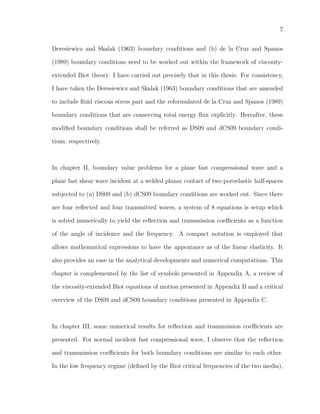 7
Deresiewicz and Skalak (1963) boundary conditions and (b) de la Cruz and Spanos
(1989) boundary conditions need to be worked out within the framework of viscosity-
extended Biot theory. I have carried out precisely that in this thesis. For consistency,
I have taken the Deresiewicz and Skalak (1963) boundary conditions that are amended
to include ﬂuid viscous stress part and the reformulated de la Cruz and Spanos (1989)
boundary conditions that are conserving total energy ﬂux explicitly. Hereafter, these
modiﬁed boundary conditions shall be referred as DS09 and dCS09 boundary condi-
tions, respectively.
In chapter II, boundary value problems for a plane fast compressional wave and a
plane fast shear wave incident at a welded planar contact of two poroelastic half-spaces
subjected to (a) DS09 and (b) dCS09 boundary conditions are worked out. Since there
are four reﬂected and four transmitted waves, a system of 8 equations is setup which
is solved numerically to yield the reﬂection and transmission coeﬃcients as a function
of the angle of incidence and the frequency. A compact notation is employed that
allows mathematical expressions to have the appearance as of the linear elasticity. It
also provides an ease in the analytical developments and numerical computations. This
chapter is complemented by the list of symbols presented in Appendix A, a review of
the viscosity-extended Biot equations of motion presented in Appendix B and a critical
overview of the DS09 and dCS09 boundary conditions presented in Appendix C.
In chapter III, some numerical results for reﬂection and transmission coeﬃcients are
presented. For normal incident fast compressional wave, I observe that the reﬂection
and transmission coeﬃcients for both boundary conditions are similar to each other.
In the low frequency regime (deﬁned by the Biot critical frequencies of the two media),
 