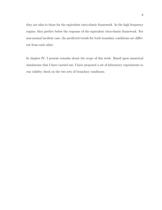 8
they are akin to those for the equivalent visco-elastic framework. In the high frequency
regime, they predict below the response of the equivalent visco-elastic framework. For
non-normal incident case, the predicted trends for both boundary conditions are diﬀer-
ent from each other.
In chapter IV, I present remarks about the scope of this work. Based upon numerical
simulations that I have carried out, I have proposed a set of laboratory experiments to
run validity check on the two sets of boundary conditions.
 