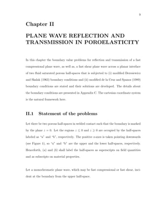 9
Chapter II
PLANE WAVE REFLECTION AND
TRANSMISSION IN POROELASTICITY
In this chapter the boundary value problems for reﬂection and transmission of a fast
compressional plane wave, as well as, a fast shear plane wave across a planar interface
of two ﬂuid saturated porous half-spaces that is subjected to (i) modiﬁed Deresiewicz
and Skalak (1963) boundary conditions and (ii) modiﬁed de la Cruz and Spanos (1989)
boundary conditions are stated and their solutions are developed. The details about
the boundary conditions are presented in Appendix C. The cartesian coordinate system
is the natural framework here.
II.1 Statement of the problems
Let there be two porous half-spaces in welded contact such that the boundary is marked
by the plane z = 0. Let the regions z ≤ 0 and z ≥ 0 are occupied by the half-spaces
labeled as “a” and “b”, respectively. The positive z-axes is taken pointing downwards
(see Figure 1), so “a” and “b” are the upper and the lower half-spaces, respectively.
Henceforth, (a) and (b) shall label the half-spaces as superscripts on ﬁeld quantities
and as subscripts on material properties.
Let a monochromatic plane wave, which may be fast compressional or fast shear, inci-
dent at the boundary from the upper half-space.
 