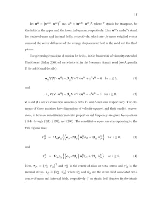 11
Let u(a)
= um(a)
ui(a) T
and u(b)
= (um(b)
ui(b)
)T
, where T
stands for transpose, be
the ﬁelds in the upper and the lower half-spaces, respectively. Here um
’s and ui
’s stand
for centre-of-mass and internal ﬁelds, respectively, which are the mass weighted vector
sum and the vector diﬀerence of the average displacement ﬁeld of the solid and the ﬂuid
phases.
The governing equations of motion for ﬁelds , in the framework of viscosity-extended
Biot theory (Sahay 2008) of poroelasticity, in the frequency domain read (see Appendix
B for additional details):
α(a)
( · u(a)
) − β(a)
× ×u(a)
+ ω2
u(a)
= 0 for z ≤ 0, (1)
and
α(b)
( · u(b)
) − β(b)
× ×u(b)
+ ω2
u(b)
= 0 for z ≥ 0. (2)
α’s and β’s are 2×2 matrices associated with P- and S-motions, respectively. The ele-
ments of these matrices have dimensions of velocity squared and their explicit expres-
sions, in terms of constituents’ material properties and frequency, are given by equations
(184) through (187), (199), and (200). The constitutive equations corresponding to the
two regions read:
τ
(a)
jk = Ω(a)
ρ(a)
α(a)
−2β(a)
u
(a)
ll δjk + 2β(a)
˘u
(a)
jk for z ≤ 0, (3)
and
τ
(b)
jk = Ω(b)
ρ(b)
α(b)
−2β(b)
u
(b)
ll δjk + 2β(b)
˘u
(b)
jk for z ≥ 0. (4)
Here, τjk = τm
jk τi
jk
T
and τm
jk is the centre-of-mass or total stress and τi
jk is the
internal stress. ujk = um
jk ui
jk where um
jk and ui
jk are the strain ﬁeld associated with
centre-of-mass and internal ﬁelds, respectively (˘on strain ﬁeld denotes its deviatoric
 