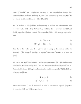 12
part). Ω’s and ρ’s are 2×2 diagonal matrices. Ω’s are dimensionless matrices that
contain the Biot relaxation frequency (Ωi) and there are deﬁned by equation (201). ρ’s
are density matrices and there are deﬁned by (172).
For the ﬁrst set of two problems, corresponding to incident fast compressional and
shear waves, the ﬁelds satisfy the boundary conditions due to Deresiewicz and Skakal
(1963) generalized for ﬂuid viscosity (see Appendix C.1.4), which are expressed as fol-
lows
T−1
˙u = 0 (5)
TT
τjk ˆnj − D ˙u = 0. (6)
Henceforth, the bra-ket symbol, , represents the jump in the quantity within its
argument. The matrix T is deﬁned in terms of constituents’ properties in equation
(230).
For the second set of two problems, corresponding to incident fast compressional and
shear waves, the ﬁelds satisfy de la Cruz and Spanos (1989) boundary conditions re-
formulated by Sahay (2009, personal communications) (see Appendix C.2.2) which are
expressed as follows
G u = 0, (7)
H τjk ˆnj = 0, (8)
where the matrices G and H are deﬁned in terms of constituents’ physical properties
in equations (261) and (262), respectively.
 