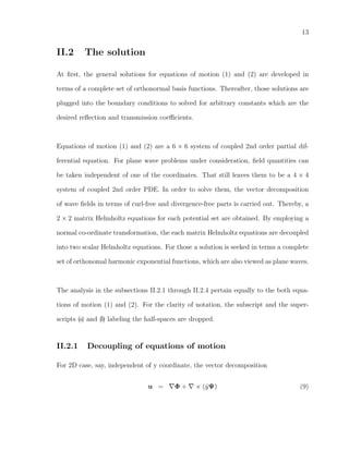 13
II.2 The solution
At ﬁrst, the general solutions for equations of motion (1) and (2) are developed in
terms of a complete set of orthonormal basis functions. Thereafter, those solutions are
plugged into the boundary conditions to solved for arbitrary constants which are the
desired reﬂection and transmission coeﬃcients.
Equations of motion (1) and (2) are a 6 × 6 system of coupled 2nd order partial dif-
ferential equation. For plane wave problems under consideration, ﬁeld quantities can
be taken independent of one of the coordinates. That still leaves them to be a 4 × 4
system of coupled 2nd order PDE. In order to solve them, the vector decomposition
of wave ﬁelds in terms of curl-free and divergence-free parts is carried out. Thereby, a
2 × 2 matrix Helmholtz equations for each potential set are obtained. By employing a
normal co-ordinate transformation, the each matrix Helmholtz equations are decoupled
into two scalar Helmholtz equations. For those a solution is seeked in terms a complete
set of orthonomal harmonic exponential functions, which are also viewed as plane waves.
The analysis in the subsections II.2.1 through II.2.4 pertain equally to the both equa-
tions of motion (1) and (2). For the clarity of notation, the subscript and the super-
scripts (a) and (b) labeling the half-spaces are dropped.
II.2.1 Decoupling of equations of motion
For 2D case, say, independent of y coordinate, the vector decomposition
u = Φ + × (ˆyΨ) (9)
 