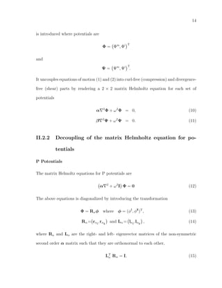 14
is introduced where potentials are
Φ = Φm
, Φi T
and
Ψ = Ψm
, Ψi T
.
It uncouples equations of motion (1) and (2) into curl-free (compression) and divergence-
free (shear) parts by rendering a 2 × 2 matrix Helmholtz equation for each set of
potentials
α 2
Φ + ω2
Φ = 0, (10)
β 2
Ψ + ω2
Ψ = 0. (11)
II.2.2 Decoupling of the matrix Helmholtz equation for po-
tentials
P Potentials
The matrix Helmoltz equations for P potentials are
α 2
+ ω2
I Φ = 0 (12)
The above equations is diagonalized by introducing the transformation
Φ = Rαφ where φ = (φI
, φII
)T
, (13)
Rα = rαI
, rαII
and Lα = lαI
, lαII
, (14)
where Rα and Lα are the right- and left- eigenvector matrices of the non-symmetric
second order α matrix such that they are orthonormal to each other,
LT
α Rα = I, (15)
 