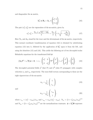 15
and diagonalize the α matrix,
LT
α α Rα = Λα ≡



α2
I
0
0 α2
II


 . (16)
The pair (α2
I
, α2
II
) are the eigenvalues of the α matrix, given by
α2
I
, α2
II
=
Trα ± Tr2
α − 4∆α
2
=
Trα
2
1 ± 1 − 4
∆α
Tr2
α
. (17)
Here Trα and ∆α stand for the trace and the determinant of the α matrix, respectively.
This normal coordinate transformation of equation (12) is obtained by substituting
equation (13) into it, followed by the application of LT
α upon it from the left, and
using the identities (15) and (16). This yields the following set of two decoupled scalar
Helmholtz equations for the transformed ﬁeld φ
Λα
2
+ ω2
I φ = 0, i. e.,



α2
I
0
0 α2
II



2



φI
φII


 + ω2



φI
φII


 =



0
0


 . (18)
The decoupled potential ﬁelds φI
(fast P) and φII
(slow P) propagate with complex
velocities αI
and αII
, respectively. The wave ﬁeld vectors corresponding to these are the
right eigenvectors of the α matrix
rαI
=
1
NαI



1
γαI


 (19)
and
rαII
=
1
NαII



γαII
1


 , (20)
where γαI
= (α2
I
− αmm)/αmi and γαII
= αmi/(α2
II
− αmm). NαI
= 1 + γ2
αI
αmi/αim
1/2
and NαII
= 1 + γ2
αII
αim/αmi
1/2
are the normalizations constants. φ = LT
αΦ expresses
 