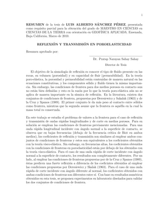 i
RESUMEN de la tesis de LUIS ALBERTO S´ANCHEZ P´EREZ, presentada
como requisito parcial para la obtenci´on del grado de MAESTRO EN CIENCIAS en
CIENCIAS DE LA TIERRA con orientaci´on en GEOF´ISICA APLICADA. Ensenada,
Baja California, Marzo de 2010.
REFLEXI´ON Y TRANSMISI´ON EN POROELASTICIDAD
Resumen aprobado por:
Dr. Pratap Narayan Sahay Sahay
Director de Tesis
El objetivo de la sismolog´ıa de reﬂexi´on es conocer el tipo de ﬂu´ıdo presente en las
rocas, su volumen (porosidad) y su capacidad de ﬂuir (permeabilidad). En la teor´ıa
poro-el´astica, la porosidad y permeabilidad est´an contenidas de manera natural en las
ecuaciones constitutivas, y los componentes s´olido y ﬂu´ıdo tienen la misma importan-
cia. Sin embargo, las condiciones de frontera para dos medios porosos en contacto aun
no est´an bien deﬁnidas y esto es la raz´on por lo que la teor´ıa poro-el´astica a´un no se
aplica de manera importante en la s´ısmica de reﬂexi´on. En la literatura, existen dos
conjuntos de condiciones de frontera, propuestas por Deresiewicz y Sakalak (1963) y de
la Cruz y Spanos (1989). El primer conjunto le da m´as peso al contacto entre s´olidos
como frontera, mientras que la segunda asume que la frontera es aqu´ella en la cual la
masa total es conservada.
En este trabajo se estudia el problema de valores a la frontera para el caso de reﬂexi´on
y transmisi´on de ondas r´apidas longitudinales y de corte en medios porosos. Para su
soluci´on se emplean las condiciones de fronteras previamente mencionadas. Para una
onda r´apida longitudinal incidente con ´angulo normal a la superﬁcie de contacto, se
observa que en bajas frecuencias (debajo de la frecuencia cr´ıtica de Biot en ambos
medios), los coeﬁcientes de reﬂexi´on y transmisi´on son similares al emplear ambos con-
juntos de condiciones de fronteras y estos son equivalentes a los coeﬁcientes obtenidos
con la teor´ıa visco-el´astica. Sin embargo, en frecuencias altas, los coeﬁcientes obtenidos
con la condiciones de fronteras en poroelasticidad est´an por debajo de los obtenidos con
la teor´ıa visco-el´astica. Para el caso de una onda r´apida de corte incidente con ´angulo
normal a la superﬁcie de contacto, los resultados son completamente diferentes. Por un
lado, al emplear las condiciones de fronteras propuestas por de la Cruz y Spanos (1989),
´estas predicen una fuerte reﬂexi´on a diferencia de los coeﬁcintes obtenidos al emplear
las condiciones propuestas por Deresiewicz y Skalak (1963). Para el caso de una onda
r´apida de corte incidente con ´angulo diferente al normal, los coeﬁcientes obtenidos con
ambas condiciones de fronteras son diferentes entre s´ı. Con base en resultados num´ericos
obtenidos en esta tesis, se proponen experimentos en laboratorio dise˜nados para validar
los dos conjuntos de condiciones de frontera.
 