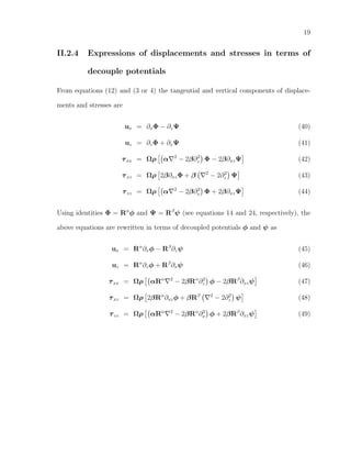 19
II.2.4 Expressions of displacements and stresses in terms of
decouple potentials
From equations (12) and (3 or 4) the tangential and vertical components of displace-
ments and stresses are
ux = ∂xΦ − ∂zΨ (40)
uz = ∂zΦ + ∂xΨ (41)
τxx = Ωρ α 2
− 2β∂2
z Φ − 2β∂xzΨ (42)
τxz = Ωρ 2β∂xzΦ + β 2
− 2∂2
z Ψ (43)
τzz = Ωρ α 2
− 2β∂2
x Φ + 2β∂xzΨ (44)
Using identities Φ = Rα
φ and Ψ = Rβ
ψ (see equations 14 and 24, respectively), the
above equations are rewritten in terms of decoupled potentials φ and ψ as
ux = Rα
∂xφ − Rβ
∂zψ (45)
uz = Rα
∂zφ + Rβ
∂xψ (46)
τxx = Ωρ αRα 2
− 2βRα
∂2
z φ − 2βRβ
∂xzψ (47)
τxz = Ωρ 2βRα
∂xzφ + βRβ 2
− 2∂2
z ψ (48)
τzz = Ωρ αRα 2
− 2βRα
∂2
x φ + 2βRβ
∂xzψ (49)
 