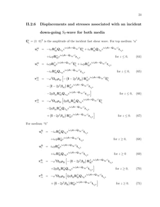 24
II.2.6 Displacements and stresses associated with an incident
down-going SI-wave for both media
Iin
SI
= (1 0)T
is the amplitude of the incident fast shear wave. For top medium “a”
u(a)
x = −iωRβ
(a)Qβ(a)
e
iω(pIx+Qβ(a)
z)
Iin
SI
+ iωRβ
(a)Qβ(a)
e
iω(pIx−Qβ(a)
z)
rS
I
S
+iωpRα
(a)e
iω(pIx−Qα(a)
z)
rS
I
P
for z ≤ 0, (64)
u(a)
z = iωpRβ
(a)e
iω(pIx+Qβ(a)
z)
Iin
SI
+ iωpRβ
(a)e
iω(pIx−Qβ(a)
z)
rS
I
S
−iωRα
(a)Qα(a)
e
iω(pIx−Qα(a)
z)
rS
I
P
for z ≤ 0, (65)
τ(a)
xz = −ω2
Ω(a)ρ(a) − I − 2p2
β(a) Rβ
(a)e
iω(pIx+Qβ(a)
z)
Iin
SI
− I − 2p2
β(a) Rβ
(a)e
iω(pIx−Qβ(a)
z)
rS
I
S
−2pβ(a)Rα
(a)Qα(a)
e
iω(pIx−Qα(a)
z)
rS
I
P
for z ≤ 0, (66)
τ(a)
zz = −ω2
Ω(a)ρ(a) 2pβ(a)Rβ
(a)Qβ(a)
e
iω(pIx+Qβ(a)
z)
Iin
SI
−2pβ(a)Rβ
(a)Qβ(a)
e
iω(pIx−Qβ(a)
z)
rS
I
S
+ I −2p2
β(a) Rα
(a)e
iω(pIx−Qα(a)
z)
rS
I
P
for z ≤ 0. (67)
For medium “b”
u(b)
x = −iωRβ
(b)Qβ(b)
e
iω(pIx+Qβ(b)
z)
tS
I
S
+iωpRα
(b)e
iω(pIx+Qα(b)
z)
tS
I
P
for z ≥ 0, (68)
u(b)
z = iωpRβ
(b)e
iω(pIx+Qβ(b)
z)
tS
I
S
+iωRα
(b)Qα(b)
e
iω(pIx+Qα(b)
z)
tS
I
P
for z ≥ 0 (69)
τ(b)
xz = −ω2
Ω(b)ρ(b) − I − 2p2
β(b) Rβ
(b)e
iω(pIx+Qβ(b)
z)
tS
I
S
+2pβ(b)Rα
(b)Qα(b)
e
iω(pIx+Qα(b)
z)
tS
I
P
for z ≥ 0, (70)
τ(b)
zz = −ω2
Ω(b)ρ(b) 2pβ(b)Rβ
(b)Qβ(b)
e
iω(pIx+Qβ(b)
z)
tS
I
S
+ I −2p2
β(b) Rα
(b)e
iω(pIx+Qα(b)
z)
tS
I
P
for z ≥ 0. (71)
 