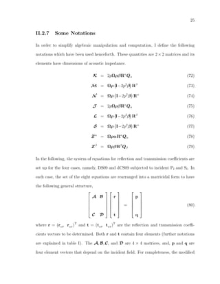 25
II.2.7 Some Notations
In order to simplify algebraic manipulation and computation, I deﬁne the following
notations which have been used henceforth. These quantities are 2 × 2 matrices and its
elements have dimensions of acoustic impedance.
K = 2pΩρβRα
Qα (72)
M = Ωρ I−2p2
β Rβ
(73)
N = Ωρ I−2p2
β Rα
(74)
J = 2pΩρβRα
Qα (75)
L = Ωρ I−2p2
β Rβ
(76)
S = Ωρ I−2p2
β Rα
(77)
Zα
= ΩραRα
Qα (78)
Zβ
= ΩρβRβ
Qβ (79)
In the following, the system of equations for reﬂection and transmission coeﬃcients are
set up for the four cases, namely, DS09 and dCS09 subjected to incident PI and SI. In
each case, the set of the eight equations are rearranged into a matricidal form to have
the following general structure,






A B
C D












r
t






=






p
q






(80)
where r = (rwP
rwS
)T
and t = (twP
twS
)T
are the reﬂection and transmission coeﬃ-
cients vectors to be determined. Both r and t contain four elements (further notations
are explained in table I). The A, B, C, and D are 4 × 4 matrices, and, p and q are
four element vectors that depend on the incident ﬁeld. For completeness, the modiﬁed
 
