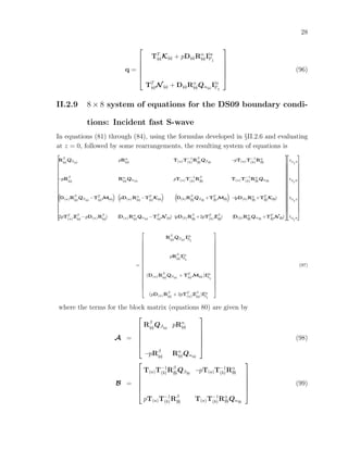 28
q =






TT
(a)K(a) + pD(a)Rα
(a)Iin
PI
TT
(a)N (a) + D(a)Rα
(a)Qα(a)
Iin
PI






(96)
II.2.9 8 × 8 system of equations for the DS09 boundary condi-
tions: Incident fast S-wave
In equations (81) through (84), using the formulas developed in §II.2.6 and evaluating
at z = 0, followed by some rearrangements, the resulting system of equations is
2
6
6
6
6
6
6
6
6
6
6
6
6
6
6
6
6
6
6
4
Rβ
(a)
Qβ(a)
pRα
(a) T(a)T−1
(b)
Rβ
(b)
Qβ(b)
−pT(a)T−1
(b)
Rα
(b)
−pRβ
(a)
Rα
(a)Qα(a)
pT(a)T−1
(b)
Rβ
(b)
T(a)T−1
(b)
Rα
(b)Qα(b)
“
D(a)Rβ
(a)
Qβ(a)
−TT
(a)M(a)
” “
pD(a)Rα
(a) −TT
(a)K(a)
” “
D(b)Rβ
(b)
Qβ(b)
+TT
(b)M(b)
”
−(pD(b)Rα
(b) +TT
(b)K(b))
(2pTT
(a)Zβ
(a)
−pD(a)Rβ
(a)
) (D(a)Rα
(a)Qα(a)
−TT
(a)N (a)) (pD(b)Rβ
(b)
+2pTT
(b)Zβ
(b)
) (D(b)Rα
(b)Qα(b)
+TT
(b)N (b))
3
7
7
7
7
7
7
7
7
7
7
7
7
7
7
7
7
7
7
5
2
6
6
6
6
6
6
6
6
6
6
6
6
6
6
6
6
6
6
4
rS
I
S
rS
I
P
tS
I
S
tS
I
P
3
7
7
7
7
7
7
7
7
7
7
7
7
7
7
7
7
7
7
5
=
2
6
6
6
6
6
6
6
6
6
6
6
6
6
6
6
6
6
6
4
Rβ
(a)
Qβ(a)
Iin
SI
pRβ
(a)
Iin
SI
(D(a)Rβ
(a)
Qβ(a)
+ TT
(a)M(a))Iin
SI
(pD(a)Rβ
(a)
+ 2pTT
(a)Zβ
(a)
)Iin
SI
3
7
7
7
7
7
7
7
7
7
7
7
7
7
7
7
7
7
7
5
(97)
where the terms for the block matrix (equations 80) are given by
A =






Rβ
(a)Qβ(a)
pRα
(a)
−pRβ
(a) Rα
(a)Qα(a)






(98)
B =






T(a)T−1
(b)Rβ
(b)Qβ(b)
−pT(a)T−1
(b)Rα
(b)
pT(a)T−1
(b)Rβ
(b) T(a)T−1
(b)Rα
(b)Qα(b)






(99)
 