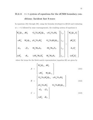 31
II.2.11 8×8 system of equations for the dCS09 boundary con-
ditions: Incident fast S-wave
In equations (85) through (88), using the formulas developed in §II.2.6 and evaluating
at z = 0, followed by some rearrangements, the resulting system of equations is




















Rβ
(a)Qβ(a)
pRα
(a) G−1
(a) G(b)Rβ
(b)Qβ(b)
−pG−1
(a) G(b)Rα
(b)
−pRβ
(a) Rα
(a)Qα(a)
pG−1
(a) G(b)Rβ
(b) G−1
(a) G(b)Rα
(b)Qα(b)
−L(a) −J (a) H−1
(a) H(b)L(b) −H−1
(a) H(b)J (b)
2pZβ
(a) −S(a) 2pH−1
(a) H(b)Zβ
(b) H−1
(a) H(b)S(b)








































rS
I
S
rS
I
P
tS
I
S
tS
I
P




















=




















Rβ
(a)Qβ(a)
Iin
SI
pRβ
(a)Iin
SI
L(a)Iin
SI
2pZβ
(a)Iin
SI




















where the terms for the block matrix representation (equation 80) are given by
A =






Rβ
(a)Qβ(a)
pRα
(a)
−pRβ
(a) Rα
(a)Qα(a)






(111)
B =






G−1
(a) G(b)Rβ
(b)Qβ(b)
−pG−1
(a) G(b)Rα
(b)
pG−1
(a) G(b)Rβ
(b) G−1
(a) G(b)Rα
(b)Qα(b)






(112)
C =






−L(a) −J (a)
2pZβ
(a) −S(a)






(113)
 