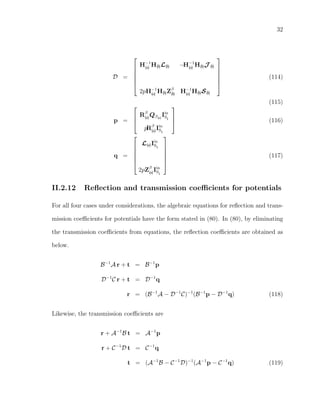 32
D =






H−1
(a) H(b)L(b) −H−1
(a) H(b)J (b)
2pH−1
(a) H(b)Zβ
(b) H−1
(a) H(b)S(b)






(114)
(115)
p =



Rβ
(a)Qβ(a)
Iin
SI
pRβ
(a)Iin
SI


 (116)
q =






L(a)Iin
SI
2pZβ
(a)Iin
SI






(117)
II.2.12 Reﬂection and transmission coeﬃcients for potentials
For all four cases under considerations, the algebraic equations for reﬂection and trans-
mission coeﬃcients for potentials have the form stated in (80). In (80), by eliminating
the transmission coeﬃcients from equations, the reﬂection coeﬃcients are obtained as
below.
B−1
A r + t = B−1
p
D−1
C r + t = D−1
q
r = (B−1
A − D−1
C)−1
(B−1
p − D−1
q) (118)
Likewise, the transmission coeﬃcients are
r + A−1
B t = A−1
p
r + C−1
D t = C−1
q
t = (A−1
B − C−1
D)−1
(A−1
p − C−1
q) (119)
 