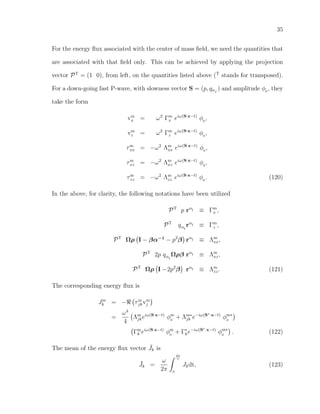 35
For the energy ﬂux associated with the center of mass ﬁeld, we need the quantities that
are associated with that ﬁeld only. This can be achieved by applying the projection
vector PT
= (1 0), from left, on the quantities listed above (T
stands for transposed).
For a down-going fast P-wave, with slowness vector S = (p, qαI
) and amplitude φ0
, they
take the form
vm
x = ω2
Γm
x eiω(S·x−t)
φ0
,
vm
z = ω2
Γm
z eiω(S·x−t)
φ0
,
τm
xx = −ω2
Λm
xx eiω(S·x−t)
φ0
,
τm
xz = −ω2
Λm
xz eiω(S·x−t)
φ0
,
τm
zz = −ω2
Λm
zz eiω(S·x−t)
φ0
. (120)
In the above, for clarity, the following notations have been utilized
PT
p rαI ≡ Γm
x ,
PT
qαI
rαI ≡ Γm
z ,
PT
Ωρ I − βα−1
− p2
β rαI ≡ Λm
xx,
PT
2p qαI
Ωρβ rαI ≡ Λm
xz,
PT
Ωρ I −2p2
β rαI ≡ Λm
zz. (121)
The corresponding energy ﬂux is
Jm
k = − τm
jkvm
j
=
ω4
4
Λm
jkeiω(S·x−t)
φm
0
+ Λm∗
jk e−iω(S∗·x−t)
φm∗
0
Γm
k eiω(S·x−t)
φm
0
+ Γ∗
ke−iω(S∗·x−t)
φm∗
0
. (122)
The mean of the energy ﬂux vector ¯Jk is
¯Jk =
ω
2π
2π
ω
0
Jkdt, (123)
 