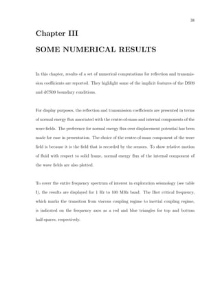 38
Chapter III
SOME NUMERICAL RESULTS
In this chapter, results of a set of numerical computations for reﬂection and transmis-
sion coeﬃcients are reported. They highlight some of the implicit features of the DS09
and dCS09 boundary conditions.
For display purposes, the reﬂection and transmission coeﬃcients are presented in terms
of normal energy ﬂux associated with the centre-of-mass and internal components of the
wave ﬁelds. The preference for normal energy ﬂux over displacement potential has been
made for ease in presentation. The choice of the centre-of-mass component of the wave
ﬁeld is because it is the ﬁeld that is recorded by the sensors. To show relative motion
of ﬂuid with respect to solid frame, normal energy ﬂux of the internal component of
the wave ﬁelds are also plotted.
To cover the entire frequency spectrum of interest in exploration seismology (see table
I), the results are displayed for 1 Hz to 100 MHz band. The Biot critical frequency,
which marks the transition from viscous coupling regime to inertial coupling regime,
is indicated on the frequency axes as a red and blue triangles for top and bottom
half-spaces, respectively.
 