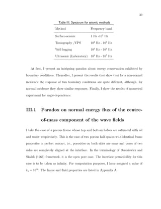39
Table III. Spectrum for seismic methods
Method Frequency band
Surface-seismic 1 Hz -102
Hz
Tomography /VPS 102
Hz - 103
Hz
Well logging 103
Hz - 104
Hz
Ultrasonic (Laboratory) 105
Hz - 107
Hz
At ﬁrst, I present an intriguing paradox about energy conservation exhibited by
boundary conditions. Thereafter, I present the results that show that for a non-normal
incidence the response of two boundary conditions are quite diﬀerent, although, for
normal incidence they show similar responses. Finally, I show the results of numerical
experiment for angle-dependence.
III.1 Paradox on normal energy ﬂux of the centre-
of-mass component of the wave ﬁelds
I take the case of a porous frame whose top and bottom halves are saturated with oil
and water, respectively. This is the case of two porous half-spaces with identical frame
properties in perfect contact, i.e., porosities on both sides are same and pores of two
sides are completely aligned at the interface. In the terminology of Deresiewicz and
Skalak (1963) framework, it is the open pore case. The interface permeability for this
case is to be taken as inﬁnity. For computation purposes, I have assigned a value of
ks = 1020
. The frame and ﬂuid properties are listed in Appendix A.
 