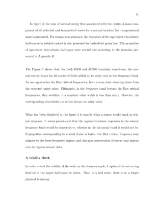 41
In ﬁgure 3, the sum of normal energy ﬂux associated with the centre-of-mass com-
ponent of all reﬂected and transmitted waves for a normal incident fast compressional
wave is presented. For comparison purposes, the responses of the equivalent viscoelastic
half-spaces in welded contact is also presented in dashed-dot green line. The properties
of equivalent visco-elastic half-space were worked out according to the formulas pre-
sented in Appendix B.
The Figure 3 shows that, for both DS09 and dCS09 boundary conditions, the nor-
mal energy ﬂuxes for all scattered ﬁelds added up to unity only in low frequency band.
As one approaches the Biot critical frequencies, both curves start shooting down from
the expected unity value. Ultimately, in the frequency band beyond the Biot critical
frequencies, they stabilize to a constant value which is less than unity. However, the
corresponding viscoelastic curve has always an unity value.
What has been displayed in the ﬁgure 3 is exactly what a sensor would track as seis-
mic response. It seems paradoxical that the registered seismic responses in the seismic
frequency band would be conservative, whereas in the ultrasonic band it would not be.
If properties corresponding to a weak frame is taken, the Biot critical frequency may
migrate to the lower frequency regime, and thus non conservation of energy may appear
even in regular seismic data.
A validity check
In order to test the validity of the code, in the above example, I replaced the saturating
ﬂuid oil in the upper half-space by water. Thus, in a real sense, there is no a longer
physical boundary.
 