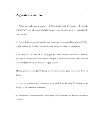 v
Agradecimientos
Antes que nada quiero agradecer al Consejo Nacional de Ciencia y Tecnolog´ıa
(CONACYT), por el apoyo brindado durante estos dos a˜nos para la realizaci´on de
este proyecto.
Al Centro de Investigaci´on Cient´ıﬁca y de Educaci´on Superior de Ensenada (CICESE),
por la facilidad en el uso en las instalaciones computacionales y a su personal.
A mi asesor el Dr. Pratap N. Sahay por su valiosa ense˜nanza durante su tutor´ıa,
as´ı como a los miembros del comit´e de tesis por su valiosa colaboraci´on: Dr. Antonio
Gonz´alez Fern´andez y Dr. Gilberto L´opez Mariscal.
Muchas gracias al Dr. Emitt Young por su valiosa ayuda para redactar mi tesis en
Ingl´es.
A todos los investigadores, estudiantes y personal de la Divisi´on de Ciencias de la
Tierra por su ense˜nanza acad´emica.
Y desde luego, a mis compa˜neros y amigos con los que he convivido durante los ´ultimos
dos a˜nos.
 