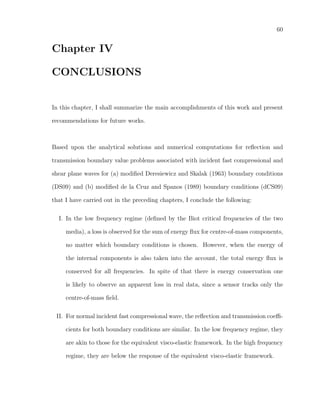 60
Chapter IV
CONCLUSIONS
In this chapter, I shall summarize the main accomplishments of this work and present
recommendations for future works.
Based upon the analytical solutions and numerical computations for reﬂection and
transmission boundary value problems associated with incident fast compressional and
shear plane waves for (a) modiﬁed Deresiewicz and Skalak (1963) boundary conditions
(DS09) and (b) modiﬁed de la Cruz and Spanos (1989) boundary conditions (dCS09)
that I have carried out in the preceding chapters, I conclude the following:
I. In the low frequency regime (deﬁned by the Biot critical frequencies of the two
media), a loss is observed for the sum of energy ﬂux for centre-of-mass components,
no matter which boundary conditions is chosen. However, when the energy of
the internal components is also taken into the account, the total energy ﬂux is
conserved for all frequencies. In spite of that there is energy conservation one
is likely to observe an apparent loss in real data, since a sensor tracks only the
centre-of-mass ﬁeld.
II. For normal incident fast compressional wave, the reﬂection and transmission coeﬃ-
cients for both boundary conditions are similar. In the low frequency regime, they
are akin to those for the equivalent visco-elastic framework. In the high frequency
regime, they are below the response of the equivalent visco-elastic framework.
 
