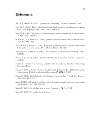 62
References
Aki, K. y Richard, P. (2002). Quantitative Seismology. University Science Books.
Biot, M. A. (1955). Theory of propagation of elastic waves in a ﬂuid-saturated porous
solid i. low-frequency range. JASA, 28(2): 168–178.
Biot, M. A. (1962). Mechanics of deformation and acustic propagation in porous media.
J. Appl. Phys., 33(1482).
de la Cruz, V. y Spanos, T. (1989). Seismic boundary conditions for porous media.
JGR, 94: 3025–3029.
de la Cruz, V. y Spanos, T. (1992). Reﬂection and transmission of seismic waves at the
boundaries of porous media. Wave Motion, 94(16): 323–328.
Deresiewicz, H. y Skalak, R. (1963). On uniqueness in dynamic poroelasticity. BSSA,
53(783).
Dutta, N. y Od´e, H. (1983). Seismic reﬂections for a gas-water contact. Geophysics,
48(148).
Mavko, G. Mukerji T. y Dvorkin, J. (2009). The Rock Physics Handbook. Cambridge
University Press.
Sahay, P. (1995). Nature of waves in deformable porous media. SPIE Proceedings:
Mathematical Methods in Geophysical Imaging III , 2571: 247–255.
Sahay, P. (1996). Elastodynamics of deformable porous media. Proc. R. Soc. Lond. A,
452(1950): 1517–1529.
Sahay, P. (2001). Dynamic green´s function for homogeneous and isotropic porous media.
Geophysical J. Int., 147: 622–629.
Sahay, P. (2008). On the biot slow s-wave. Geophysics, 73(19): 19–33.
Sahay, P. (2009). Personal communications.
 