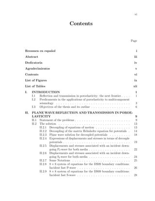 vi
Contents
Page
Resumen en espa˜nol i
Abstract iii
Dedicatoria iv
Agradecimientos v
Contents vi
List of Figures ix
List of Tables xii
I. INTRODUCTION 1
I.1 Reﬂection and transmission in poroelasticity: the next frontier . . . . 1
I.2 Predicaments in the applications of poroelasticity to multicomponent
seismology . . . . . . . . . . . . . . . . . . . . . . . . . . . . . . . . 3
I.3 Objectives of the thesis and its outline . . . . . . . . . . . . . . . . . 6
II. PLANE WAVE REFLECTION AND TRANSMISSION IN POROE-
LASTICITY 9
II.1 Statement of the problems . . . . . . . . . . . . . . . . . . . . . . . . 9
II.2 The solution . . . . . . . . . . . . . . . . . . . . . . . . . . . . . . . 13
II.2.1 Decoupling of equations of motion . . . . . . . . . . . . . . . 13
II.2.2 Decoupling of the matrix Helmholtz equation for potentials . 14
II.2.3 Plane wave solution for decoupled potentials . . . . . . . . . 18
II.2.4 Expressions of displacements and stresses in terms of decouple
potentials . . . . . . . . . . . . . . . . . . . . . . . . . . . . . 19
II.2.5 Displacements and stresses associated with an incident down-
going PI-wave for both media . . . . . . . . . . . . . . . . . . 22
II.2.6 Displacements and stresses associated with an incident down-
going SI-wave for both media . . . . . . . . . . . . . . . . . . 24
II.2.7 Some Notations . . . . . . . . . . . . . . . . . . . . . . . . . 25
II.2.8 8 × 8 system of equations for the DS09 boundary conditions:
Incident fast P-wave . . . . . . . . . . . . . . . . . . . . . . . 26
II.2.9 8 × 8 system of equations for the DS09 boundary conditions:
Incident fast S-wave . . . . . . . . . . . . . . . . . . . . . . . 28
 