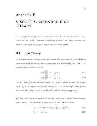 68
Appendix B
VISCOSITY-EXTENDED BIOT
THEORY
In this chapter for completeness, at ﬁrst, I summarize the elements of equations of mo-
tion of the Biot theory. Thereafter, the viscosity-extended Biot theory is summarized,
which is based upon Sahay (2008) and Solorza and Sahay (2009).
B.1 Biot Theory
For homogeneous and isotropic elastic solid matrix with interconnected pores ﬁlled with
a newtonian ﬂuid, the theory of wave propagation was developed by Biot (1956). The
governing equations of motion are
φ0
ρs
0
∂2
us
j
∂t2
= τs
jk,k + Ij, (125)
η0
ρf
0
∂2
uf
j
∂t2
= τf
jk,k − Ij. (126)
Here (us
j) and (uf
j) are the averaged displacement ﬁelds of solid-frame and ﬂuid respec-
tively. η0
is the unperturbed porosity and φ0
= 1 − η0
is the unperturbed volume
fraction of solid phase. ρs
0
and ρf
0
are the solid and ﬂuid density respectively.
The Biot stress tensor are constructed utilizing the concept of elastic deformation en-
ergy potential. They are stated in the notation of Biot (1962) as follows
τs
jk = K0
us
llδjk + 2µ0
˘us
jk − αK
− η0
pf
δjk. (127)
τf
jk = −η0
pf
δjk (128)
 