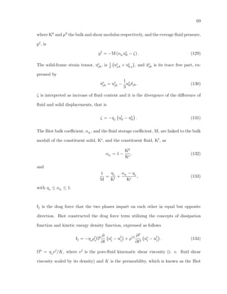 69
where K0
and µ0
the bulk and shear modulus respectively, and the everage ﬂuid pressure,
pf
, is
pf
= −M (αK
us
ll − ζ) . (129)
The solid-frame strain tensor, us
jk, is 1
2
us
j,k + us
k,j , and ˘us
jk is its trace free part, ex-
pressed by
˘us
jk = us
jk −
1
3
us
llδjk. (130)
ζ is interpreted as increase of ﬂuid content and it is the divergence of the diﬀerence of
ﬂuid and solid displacements, that is
ζ = −η0
uf
ll − us
ll . (131)
The Biot bulk coeﬃcient, αK
, and the ﬂuid storage coeﬃcient, M, are linked to the bulk
moduli of the constituent solid, Ks
, and the constituent ﬂuid, Kf
, as
αK
= 1 −
K0
Ks
, (132)
and
1
M
=
η0
Kf
+
αK
− η0
Ks
, (133)
with η0
≤ αK
≤ 1.
Ij is the drag force that the two phases impart on each other in equal but opposite
direction. Biot constructed the drag force term utilizing the concepts of dissipation
function and kinetic energy density function, expressed as follows
Ij = −η0
ρf
0
Ωb ∂
∂t
us
j − uf
j + ρ12 ∂2
∂t2
us
j − uf
j . (134)
Ωb
= η0
νf
/K, where νf
is the pore-ﬂuid kinematic shear viscosity (i. e. ﬂuid shear
viscosity scaled by its density) and K is the permeability, which is known as the Biot
 