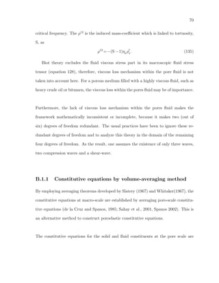 70
critical frequency. The ρ12
is the induced mass-coeﬃcient which is linked to tortuosity,
S, as
ρ12
=−(S −1)η0
ρf
0
. (135)
Biot theory excludes the ﬂuid viscous stress part in its macroscopic ﬂuid stress
tensor (equation 128), therefore, viscous loss mechanism within the pore ﬂuid is not
taken into account here. For a porous medium ﬁlled with a highly viscous ﬂuid, such as
heavy crude oil or bitumen, the viscous loss within the pores ﬂuid may be of importance.
Furthermore, the lack of viscous loss mechanism within the pores ﬂuid makes the
framework mathematically inconsistent or incomplete, because it makes two (out of
six) degrees of freedom redundant. The usual practices have been to ignore these re-
dundant degrees of freedom and to analyze this theory in the domain of the remaining
four degrees of freedom. As the result, one assumes the existence of only three waves,
two compression waves and a shear-wave.
B.1.1 Constitutive equations by volume-averaging method
By employing averaging theorems developed by Slatery (1967) and Whitaker(1967), the
constitutive equations at macro-scale are established by averaging poro-scale constitu-
tive equations (de la Cruz and Spanos, 1985; Sahay et al., 2001, Spanos 2002). This is
an alternative method to construct poroelastic constitutive equations.
The constitutive equations for the solid and ﬂuid constituents at the pore scale are
 