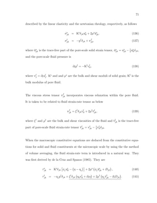 71
described by the linear elasticity and the newtonian rheology, respectively, as follows
σs
jk = Ks
δjkus
ll + 2µs
˘us
jk. (136)
σf
jk = −pf
δjk + πf
jk, (137)
where ˘us
jk is the trace-free part of the pore-scale solid strain tensor, ˘us
jk = us
jk − 1
3
us
llδjk,
and the pore-scale ﬂuid pressure is
∂tpf
= −Kf
vf
ll, (138)
where vf
j = ∂tuf
j. Ks
and and µs
are the bulk and shear moduli of solid grain; Kf
is the
bulk modulus of pore ﬂuid.
The viscous stress tensor πf
jk incorporates viscous relaxation within the pore ﬂuid.
It is taken to be related to ﬂuid strain-rate tensor as below
πf
jk = ξf
δjkvf
ll + 2µf
˘vf
jk, (139)
where ξf
and µf
are the bulk and shear viscosities of the ﬂuid and ˘vf
jk is the trace-free
part of pore-scale ﬂuid strain-rate tensor ˘vf
jk = vf
jk − 1
3
vf
llδjk.
When the macroscopic constitutive equations are deduced from the constitutive equa-
tions for solid and ﬂuid constituents at the microscopic scale by using the the method
of volume averaging, the ﬂuid strain-rate term is introduced in a natural way. They
was ﬁrst derived by de la Cruz and Spanos (1985). They are
τs
jk = Ks
δjk φ0
us
ll − η − η0
+ 2µs
φ0
˘us
jk + Djk , (140)
τf
jk = −η0
pf
δjk + ξf
δjk η0vf
ll + ∂tη + 2µf
η0
˘vf
jk − ∂tDjk . (141)
 