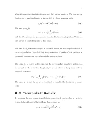 72
where the underline piece is the incorporated ﬂuid viscous loss term. The macroscopic
ﬂuid-pressure equation obtained by the method of volume averaging reads
η0
∂t¯pf
= −Kf
η0vf
ll + ∂tη . (142)
The term η − η0
is
η − η0
= −
1
V Asf
us
l ˆnl dA, (143)
and the Asf
represents the pore interface contained in the averaging volume V and the
unit normal ˆnl points from solid to ﬂuid phase.
The term η − η0
is the area integral of dilatation motion, i.e. motion perpendicular to
the pore boundaries. Hence, it is interpreted as the sum of motion of pore interfaces in
its normal direction, per unit volume of the porous medium.
The term Dij is viewed as the sum over the pore-boundary deviatoric motion, i.e.,
the sum of interfacial motion along itself, in a unit volume of the porous medium,
expressed as follows
Dij =
1
V Asf
1
2
us
i ˆnj + us
j ˆni −
2
3
δijus
l ˆnl dA. (144)
The terms η − η0
and Dij are yet to be deﬁned to complete the description at macro-
scale.
B.1.2 Viscosity-extended Biot theory
By assuming the area integral term of dilatation motion of pore interface η − η0
to be
related to the diﬀerence of the solid and ﬂuid pressure as
η − η0
= −φ0
αk − η0
K0
ps
− pf
(145)
 