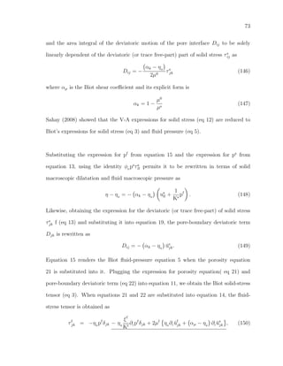 73
and the area integral of the deviatoric motion of the pore interface Dij to be solely
linearly dependent of the deviatoric (or trace free-part) part of solid stress τs
ij as
Dij = −
αk − η0
2µ0
τs
jk (146)
where αµ is the Biot shear coeﬃcient and its explicit form is
αk = 1 −
µ0
µs
(147)
Sahay (2008) showed that the V-A expressions for solid stress (eq 12) are reduced to
Biot’s expressions for solid stress (eq 3) and ﬂuid pressure (eq 5).
Substituting the expression for pf
from equation 15 and the expression for ps
from
equation 13, using the identity φ0
ps
τs
ll permits it to be rewritten in terms of solid
macroscopic dilatation and ﬂuid macroscopic pressure as
η − η0
= − αk − η0
us
ll +
1
Ks
pf
. (148)
Likewise, obtaining the expression for the deviatoric (or trace free-part) of solid stress
τs
jk f (eq 13) and substituting it into equation 19, the pore-boundary deviatoric term
Djk is rewritten as
Dij = − αk − η0
˘us
jk. (149)
Equation 15 renders the Biot ﬂuid-pressure equation 5 when the porosity equation
21 is substituted into it. Plugging the expression for porosity equation( eq 21) and
pore-boundary deviatoric term (eq 22) into equation 11, we obtain the Biot solid-stress
tensor (eq 3). When equations 21 and 22 are substituted into equation 14, the ﬂuid-
stress tensor is obtained as
τf
jk = −η0
pf
δjk − η0
ξf
Kf
∂t pf
δjk + 2µf
η0
∂t ˘uf
jk + αµ − η0
∂t ˘us
jk , (150)
 