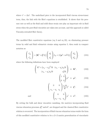 74
where vs
= ∂tus
. The underlined piece is the incorporated ﬂuid viscous stress-tensor
term, thus, the link with the Biot’s equations is established. It shows that the pres-
sure rate as well as the ﬂuid and solid shear strain rate play an important role in ﬂuid
stress when the pore-ﬂuid viscosities are taken into account, and this approach is called
Viscosity-extended Biot theory.
The modiﬁed Biot constitutive equations (eq 3 and eq 23), on eliminating pressure
terms by solid and ﬂuid volumetric strains using equation 5, then reads in compact
notation as



τs
jk
τf
jk


 = Kb
+ ξb
∂t



us
ll
uf
ll


 δjk + 2 µb
+ νb
∂t



˘us
jk
˘uf
jk


 , (151)
where the following deﬁnitions have been employed



K0
+ αK
− η0
2
M (αK
− η0
)η0
M
(αK
− η0
)η0
M η2
0
M


 ≡ Kb
, (152)



1 0
0 0


 µ0
≡ µb
, (153)



0 0
αK
− η0
η0



η0
M
Kf
ξf
≡ ξb
, (154)
and



0 0
αµ − η0
η0


 µf
≡ νb
. (155)
By setting the bulk and shear viscosities vanishing, the matrices incorporating ﬂuid
viscous relaxation processes, ξb
and νb
, are dropped and the classical Biot constitutive
relation is recovered. The incorporation of ﬂuid viscous relaxation terms render the form
of this modiﬁed constitutive relation to be a 2×2 matrix generalization of viscoelastic
 