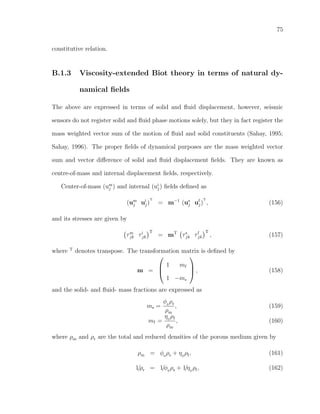 75
constitutive relation.
B.1.3 Viscosity-extended Biot theory in terms of natural dy-
namical ﬁelds
The above are expressed in terms of solid and ﬂuid displacement, however, seismic
sensors do not register solid and ﬂuid phase motions solely, but they in fact register the
mass weighted vector sum of the motion of ﬂuid and solid constituents (Sahay, 1995;
Sahay, 1996). The proper ﬁelds of dynamical purposes are the mass weighted vector
sum and vector diﬀerence of solid and ﬂuid displacement ﬁelds. They are known as
centre-of-mass and internal displacement ﬁelds, respectively.
Center-of-mass (um
j ) and internal (ui
j) ﬁelds deﬁned as
(um
j ui
j)
T
= m−1
(us
j uf
j)
T
, (156)
and its stresses are given by
τm
jk τi
jk
T
= mT
τs
jk τf
jk
T
, (157)
where T
denotes transpose. The transformation matrix is deﬁned by
m =



1 mf
1 −ms


 , (158)
and the solid- and ﬂuid- mass fractions are expressed as
ms =
φ0
ρs
ρm
, (159)
mf =
η0
ρf
ρm
, (160)
where ρm and ρr are the total and reduced densities of the porous medium given by
ρm = φ0
ρs + η0
ρf, (161)
1/ρr = 1/φ0
ρs + 1/η0
ρf, (162)
 