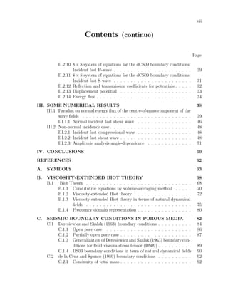 vii
Contents (continue)
Page
II.2.10 8 × 8 system of equations for the dCS09 boundary conditions:
Incident fast P-wave . . . . . . . . . . . . . . . . . . . . . . . 29
II.2.11 8 × 8 system of equations for the dCS09 boundary conditions:
Incident fast S-wave . . . . . . . . . . . . . . . . . . . . . . . 31
II.2.12 Reﬂection and transmission coeﬃcients for potentials . . . . . 32
II.2.13 Displacement potential . . . . . . . . . . . . . . . . . . . . . 33
II.2.14 Energy ﬂux . . . . . . . . . . . . . . . . . . . . . . . . . . . . 34
III. SOME NUMERICAL RESULTS 38
III.1 Paradox on normal energy ﬂux of the centre-of-mass component of the
wave ﬁelds . . . . . . . . . . . . . . . . . . . . . . . . . . . . . . . . 39
III.1.1 Normal incident fast shear wave . . . . . . . . . . . . . . . . 46
III.2 Non-normal incidence case . . . . . . . . . . . . . . . . . . . . . . . . 48
III.2.1 Incident fast compressional wave . . . . . . . . . . . . . . . . 48
III.2.2 Incident fast shear wave . . . . . . . . . . . . . . . . . . . . . 48
III.2.3 Amplitude analysis angle-dependence . . . . . . . . . . . . . 51
IV. CONCLUSIONS 60
REFERENCES 62
A. SYMBOLS 63
B. VISCOSITY-EXTENDED BIOT THEORY 68
B.1 Biot Theory . . . . . . . . . . . . . . . . . . . . . . . . . . . . . . . 68
B.1.1 Constitutive equations by volume-averaging method . . . . . 70
B.1.2 Viscosity-extended Biot theory . . . . . . . . . . . . . . . . . 72
B.1.3 Viscosity-extended Biot theory in terms of natural dynamical
ﬁelds . . . . . . . . . . . . . . . . . . . . . . . . . . . . . . . 75
B.1.4 Frequency domain representation . . . . . . . . . . . . . . . . 80
C. SEISMIC BOUNDARY CONDITIONS IN POROUS MEDIA 82
C.1 Deresiewicz and Skalak (1963) boundary conditions . . . . . . . . . . 84
C.1.1 Open pore case . . . . . . . . . . . . . . . . . . . . . . . . . 86
C.1.2 Partially open pore case . . . . . . . . . . . . . . . . . . . . . 87
C.1.3 Generalization of Deresiewicz and Skalak (1963) boundary con-
ditions for ﬂuid viscous stress tensor (DS09) . . . . . . . . . . 89
C.1.4 DS09 boundary conditions in term of natural dynamical ﬁelds 90
C.2 de la Cruz and Spanos (1989) boundary conditions . . . . . . . . . . 92
C.2.1 Continuity of total mass . . . . . . . . . . . . . . . . . . . . . 92
 