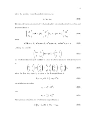 76
where the modiﬁed reduced density is expressed as
ρi =ρr−ρ12. (163)
The viscosity-extended constitutive relation (eq 151) is reformulated in terms of natural
dynamical ﬁelds as



τm
jk
τi
jk


= (K + ξ∂t )



um
ll
ui
ll


 δjk + 2 (µ + ν∂t )



˘um
jk
˘ui
jk


 , (164)
where
mT
Kbm ≡ K, mT
ξbm ≡ ξ, mT
µbm ≡ µ, and mT
νbm ≡ ν. (165)
Utilizing the identity



φ0
ρs 0
0 η0
ρf


 m = (mT
)−1



ρm 0
0 ρr


 (166)
the equations of motion (125 and 126) in terms of natural dynamical ﬁeld are expressed
as 


ρm 0
0 ρr


 ∂2
t



um
j
ui
j


 =



1 0
0 1






τm
jk,k
τi
jk,k


 +



0 0
0 1


 Ij, (167)
where the drag force term, Ij, in terms of the dynamical ﬁelds, is
Ij = −η0
ρfΩb ∂t ui
j + ρ12 ∂2
t
ui
j. (168)
Introducing the notation
uj = um
j ui
j
T
, (169)
and
τjk = τm
jk τi
jk
T
, (170)
the equations of motion are rewritten in compact form as
ρ ∂2
t uj + η0
ρfΩb I0 ∂t uj = τjk,k, (171)
 
