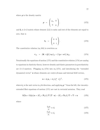 77
where ρ is the density matrix
ρ =



ρm 0
0 ρi


 , (172)
and I0 is 2×2 matrix whose element (2,2) is unity and rest of the elements are equal to
zero, that is
I0 =



0 0
0 1


 . (173)
The constitutive relation (eq 164) is rewritten as
τjk = (K + ξ∂t ) ullδjk + 2 (µ + ν∂t ) ˘ujk. (174)
Notationally the equations of motion (171) and the constitutive relation (174) are analog
to equations in elasticity theory, however density and elastic parameters in poroelasticity
are 2×2 matrices. Plugging eq (174) into eq (171), and introducing the “extended
dynamical vector” u whose elements are centre-of-mass and internal ﬁeld vectors,
u = ˆejuj = ˆej(um
j ui
j)T
, (175)
where ˆej is the unit vector in jth direction, and applying ρ−1
from the left, the viscosity-
extended Biot equations of motion (171) are cast in vectorial notation. They read
I∂2
t u + ΩiI0∂t u = (Cα+Nα∂t ) ( · u) − (Cβ +Nβ∂t ) × × u (176)
where
η0
ρf
ρi
≡ df (177)
φ0
ρs
ρi
≡ ds (178)
 