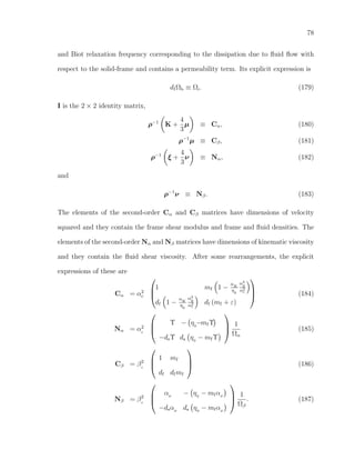 78
and Biot relaxation frequency corresponding to the dissipation due to ﬂuid ﬂow with
respect to the solid-frame and contains a permeability term. Its explicit expression is
dfΩb ≡ Ωi. (179)
I is the 2 × 2 identity matrix,
ρ−1
K +
4
3
µ ≡ Cα, (180)
ρ−1
µ ≡ Cβ, (181)
ρ−1
ξ +
4
3
ν ≡ Nα, (182)
and
ρ−1
ν ≡ Nβ. (183)
The elements of the second-order Cα and Cβ matrices have dimensions of velocity
squared and they contain the frame shear modulus and frame and ﬂuid densities. The
elements of the second-order Nα and Nβ matrices have dimensions of kinematic viscosity
and they contain the ﬂuid shear viscosity. After some rearrangements, the explicit
expressions of these are
Cα = α2
c



1 mf 1 −
αK
η0
α2
ﬂ
α2
c
df 1 −
αK
η0
α2
ﬂ
α2
c
df (mf + ε)


 (184)
Nα = α2
c



Υ − η0
−mfΥ
−dsΥ ds η0
− mfΥ



1
Ωα
(185)
Cβ = β2
c



1 mf
df dfmf


 (186)
Nβ = β2
c



αµ − η0
− mfαµ
−dsαµ ds η0
− mfαµ



1
Ωβ
. (187)
 
