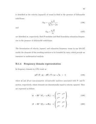 80
is identiﬁed as the velocity (squared) of sound in ﬂuid in the presence of deformable
solid-frame.
ΩﬂP =
η0
M
η0
M
Kf
ξf + 4
3
µf
(196)
and
ΩﬂS =
η0
M
µf
(197)
are identiﬁed as, respectively, ﬂuid P-modulus and ﬂuid S-modulus relaxation frequen-
cies in the presence of deformable solid-frame.
The factorization of velocity (square) and relaxation frequency terms in eqs 184-187
enable the elements of the resulting matrices to be bounded by unity, which provide an
easement in mathematical analysis.
B.1.4 Frequency domain representation
In frequency domain eq (176) reads as
α ( · u) − β × ×u + ω2
u = 0 (198)
where α and β are non-symmetric second-order matrices associated with P- and S-
motion, respectively, whose elements are dimentionally equal to velocity squared. They
are expressed as follows
α = Ω−1
(Cα− iωNα) ≡



αmm
αmi
αim
αii


 , (199)
β = Ω−1
(Cβ − iωNβ) ≡



βmm
βmi
βim
βii


 , (200)
 