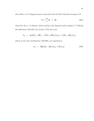 81
where Ω is a 2×2 diagonal matrix associated with the Biot relaxation frequency Ωi
I + i
Ωi
ω
I0 ≡ Ω. (201)
where I is the 2 × 2 identity matrix and I0 is the diagonal matrix diag(0, 1). Utilizing
the deﬁnitions (180-183), the stresses (174) now read
τjk = ρ [{(Cα−iωNα) − 2 (Cβ−iωNβ)} ullδjk + 2 (Cβ−iωNβ) ˘ujk]
which, in the view of deﬁnitions (199-200), are expressed as
τjk = Ωρ {(α − 2β) ullδjk + 2β ˘ujk} . (202)
 