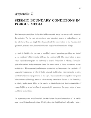 82
Appendix C
SEISMIC BOUNDARY CONDITIONS IN
POROUS MEDIA
The boundary conditions deﬁne the ﬁeld quantities across the surface of a material
discontinuity. For the case wherein there is no imbedded sources or sinks of energy at
the interface, they are simply the statements of the conservation of the fundamental
quantities, namely, mass, linear momentum, angular momentum and energy.
In classical elasticity, for the case of a welded contact, boundary conditions are stated
as the continuity of the velocity ﬁeld and the traction ﬁeld. The conservation of mass
across an interface requires the continuity of normal component of velocity. The conti-
nuity of tractions is the statement about the conservation of linear momentum across
an interface. The conservation of angular momentum further requires the continuity of
tangential components of velocity ﬁeld; although in literature this continuity is often
ascribed to kinematic requirement of “no-slip”. The continuity of energy ﬂux is required
for conservation of energy, which is automatically satisﬁed on account of the continuity
of velocity and traction ﬁelds. In the context of classical elasticity, if the conservation of
energy hold true at an interface, it automatically guarantees the conservation of mass
and linear momentum.
For a porous-porous welded contact, the two interacting continua nature of the media
pose two additional complexities. Firstly, given the ﬂuid-ﬂuid and solid-solid contact
 