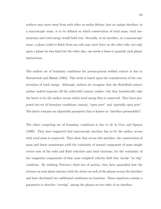 83
surfaces may move away from each other as media deform, how an unique interface, in
a macroscopic sense, is to be deﬁned on which conservation of total mass, total mo-
mentums and total energy would hold true. Secondly, at an interface, in a macroscopic
sense, a phase (solid or ﬂuid) from one side may exert force on the other side, not only
upon a phase its own kind but the other also, one needs a basis to quantify such phasic
interactions.
The earliest set of boundary conditions for porous-porous welded contact is due to
Deresiewick and Skalak (1963). This work is based upon the consideration of the con-
servation of total energy. Although, authors do recognize that the ﬂuid-ﬂuid contact
surface indeed separate oﬀ the solid-solid contact surface, but they heuristically take
the latter to be the surface across which total energy ﬂux is conserved. They have pro-
posed two set of boundary conditions, namely, “open pore” and “partially open pore”.
The latter contains an adjustable parameter that is known as “interface permeability”.
The other competing set of boundary conditions is due to de la Cruz and Spanos
(1989). They have suggested that macroscopic interface has to be the surface across
with total mass is conserved. They show that across this interface, the conservation of
mass and linear momentum yield the continuity of normal component of mass weight
vector sum of the solid and ﬂuid velocities and total tractions; for the continuity of
the tangential components of that mass weighted velocity ﬁeld they invoke “no slip”
condition. By utilizing Newton’s third law of motion, they have quantiﬁed how the
stresses on each phase interact with the stress on each of the phases across the interface
and have developed two additional conditions on tractions. These equations contain a
parameter to describe “overlap” among the phases on two sides of an interface.
 
