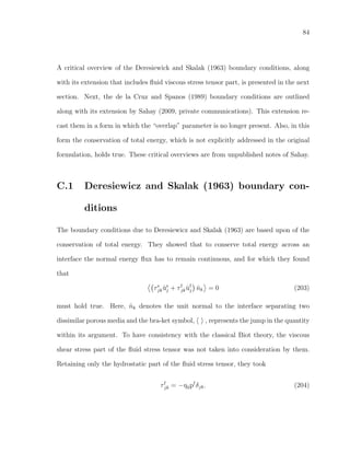 84
A critical overview of the Deresiewick and Skalak (1963) boundary conditions, along
with its extension that includes ﬂuid viscous stress tensor part, is presented in the next
section. Next, the de la Cruz and Spanos (1989) boundary conditions are outlined
along with its extension by Sahay (2009, private communications). This extension re-
cast them in a form in which the “overlap” parameter is no longer present. Also, in this
form the conservation of total energy, which is not explicitly addressed in the original
formulation, holds true. These critical overviews are from unpublished notes of Sahay.
C.1 Deresiewicz and Skalak (1963) boundary con-
ditions
The boundary conditions due to Deresiewicz and Skalak (1963) are based upon of the
conservation of total energy. They showed that to conserve total energy across an
interface the normal energy ﬂux has to remain continuous, and for which they found
that
τs
jk ˙us
j + τf
jk ˙uf
j ˆnk = 0 (203)
must hold true. Here, ˆnk denotes the unit normal to the interface separating two
dissimilar porous media and the bra-ket symbol, , represents the jump in the quantity
within its argument. To have consistency with the classical Biot theory, the viscous
shear stress part of the ﬂuid stress tensor was not taken into consideration by them.
Retaining only the hydrostatic part of the ﬂuid stress tensor, they took
τf
jk = −η0pf
δjk. (204)
 