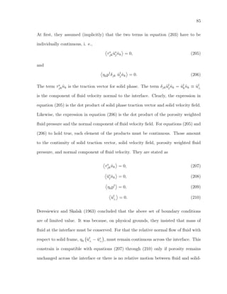 85
At ﬁrst, they assumed (implicitly) that the two terms in equation (203) have to be
individually continuous, i. e.,
τs
jk ˙us
j ˆnk = 0, (205)
and
η0pf
δjk ˙uf
j ˆnk = 0. (206)
The term τs
jk ˆnk is the traction vector for solid phase. The term δjk ˙uf
j ˆnk = ˙uf
k ˆnk ≡ ˙uf
⊥
is the component of ﬂuid velocity normal to the interface. Clearly, the expression in
equation (205) is the dot product of solid phase traction vector and solid velocity ﬁeld.
Likewise, the expression in equation (206) is the dot product of the porosity weighted
ﬂuid pressure and the normal component of ﬂuid velocity ﬁeld. For equations (205) and
(206) to hold true, each element of the products must be continuous. Those amount
to the continuity of solid traction vector, solid velocity ﬁeld, porosity weighted ﬂuid
pressure, and normal component of ﬂuid velocity. They are stated as
τs
jk ˆnk = 0, (207)
˙us
j ˆnk = 0, (208)
η0pf
= 0, (209)
˙uf
⊥ = 0. (210)
Deresiewicz and Skalak (1963) concluded that the above set of boundary conditions
are of limited value. It was because, on physical grounds, they insisted that mass of
ﬂuid at the interface must be conserved. For that the relative normal ﬂow of ﬂuid with
respect to solid frame, η0 ˙uf
⊥ − ˙us
⊥ , must remain continuous across the interface. This
constrain is compatible with equations (207) through (210) only if porosity remains
unchanged across the interface or there is no relative motion between ﬂuid and solid-
 