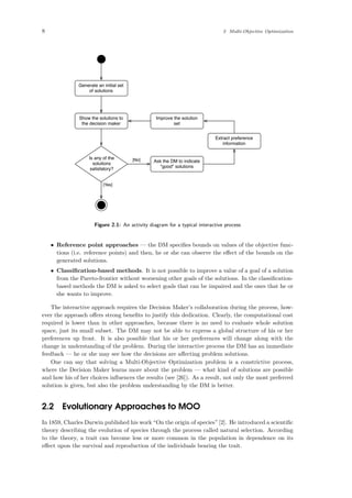 8 2 Multi-Objective Optimization
Generate an initial set
of solutions
Show the solutions to
the decision maker
Is any of the
solutions
satisfatory?
[Yes]
Ask the DM to indicate
"good" solutions
Extract preference
information
Improve the solution
set
[No]
Figure 2.1: An activity diagram for a typical interactive process
• Reference point approaches — the DM speciﬁes bounds on values of the objective func-
tions (i.e. reference points) and then, he or she can observe the eﬀect of the bounds on the
generated solutions.
• Classiﬁcation-based methods. It is not possible to improve a value of a goal of a solution
from the Pareto-frontier without worsening other goals of the solutions. In the classiﬁcation-
based methods the DM is asked to select goals that can be impaired and the ones that he or
she wants to improve.
The interactive approach requires the Decision Maker’s collaboration during the process, how-
ever the approach oﬀers strong beneﬁts to justify this dedication. Clearly, the computational cost
required is lower than in other approaches, because there is no need to evaluate whole solution
space, just its small subset. The DM may not be able to express a global structure of his or her
preferences up front. It is also possible that his or her preferences will change along with the
change in understanding of the problem. During the interactive process the DM has an immediate
feedback — he or she may see how the decisions are aﬀecting problem solutions.
One can say that solving a Multi-Objective Optimization problem is a constrictive process,
where the Decision Maker learns more about the problem — what kind of solutions are possible
and how his of her choices inﬂuences the results (see [26]). As a result, not only the most preferred
solution is given, but also the problem understanding by the DM is better.
2.2 Evolutionary Approaches to MOO
In 1859, Charles Darwin published his work “On the origin of species” [2]. He introduced a scientiﬁc
theory describing the evolution of species through the process called natural selection. According
to the theory, a trait can become less or more common in the population in dependence on its
eﬀect upon the survival and reproduction of the individuals bearing the trait.
 