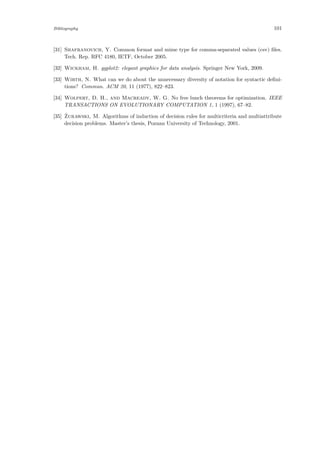 Bibliography 101
[31] Shafranovich, Y. Common format and mime type for comma-separated values (csv) ﬁles.
Tech. Rep. RFC 4180, IETF, October 2005.
[32] Wickham, H. ggplot2: elegant graphics for data analysis. Springer New York, 2009.
[33] Wirth, N. What can we do about the unnecessary diversity of notation for syntactic deﬁni-
tions? Commun. ACM 20, 11 (1977), 822–823.
[34] Wolpert, D. H., and Macready, W. G. No free lunch theorems for optimization. IEEE
TRANSACTIONS ON EVOLUTIONARY COMPUTATION 1, 1 (1997), 67–82.
[35] ˙Zurawski, M. Algorithms of induction of decision rules for multicriteria and multiattribute
decision problems. Master’s thesis, Poznan University of Technology, 2001.
 