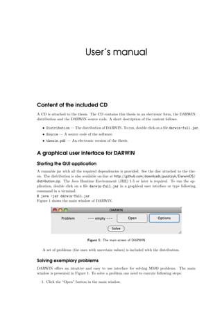 User’s manual
Content of the included CD
A CD is attached to the thesis. The CD contains this thesis in an electronic form, the DARWIN
distribution and the DARWIN source code. A short description of the content follows.
• Distribution — The distribution of DARWIN. To run, double click on a ﬁle darwin-full.jar.
• Source — A source code of the software.
• thesis.pdf — An electronic version of the thesis.
A graphical user interface for DARWIN
Starting the GUI application
A runnable jar with all the required dependencies is provided. See the disc attached to the the-
sis. The distribution is also available on-line at http://github.com/downloads/puszczyk/DarwinDS/
distribution.zip. The Java Runtime Environment (JRE) 1.5 or later is required. To run the ap-
plication, double click on a ﬁle darwin-full.jar in a graphical user interface or type following
command in a terminal:
$ java -jar darwin-full.jar
Figure 1 shows the main window of DARWIN.
Figure 1: The main screen of DARWIN
A set of problems (the ones with uncertain values) is included with the distribution.
Solving exemplary problems
DARWIN oﬀers an intuitive and easy to use interface for solving MMO problems. The main
window is presented in Figure 1. To solve a problem one need to execute following steps:
1. Click the “Open” button in the main window.
 