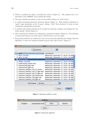 106 User’s manual
2. Choose a problem ﬁle using a provided ﬁle selector (Figure 2). The problem has to be
described in the DARWIN .mod (model) ﬁle format.
3. The main window now shows a name of the problem (Figure 3). Click “Solve”.
4. A window presenting generated solutions appears (Figure 4). Mark preferred solutions as
“good” using checkboxes in the “Is good” column. Click “Next iteration” in order to start
evolutionary optimization procedure.
5. A window with solution details can be invoked by selecting a solution and clicking the “So-
lution details” button (Figure 5).
6. After selecting the solutions an evolutionary optimization begins (Figure 6). New solutions
are generated and one can mark “good” solutions from a new set again.
7. If generated solutions are satisfactory, then one can stop the algorithm by clicking “End the
algorithm”. It there are solutions marked as good, they will be saved. (Figure 7).
Figure 2: Selecting a problem to solve
Figure 3: Starting the algorithm
 