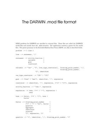 The DARWIN .mod ﬁle format
MMO problems for DARWIN are speciﬁed in external ﬁles. These ﬁles are called the DARWIN
model ﬁles and usually have the .mod extension. The application contains a parser for the model
ﬁles. The parser grammar in the Extended Backus-Naur Form (EBNF, see [33]) is described below.
problem ::= { line }
line ::= statement , ";"
statement ::= utility_function |
variable |
goal |
constraint
variable ::= "var" , "[", [ var_type_constraint ], floating_point_number , ",",
floating_point_number ,
"]", identifier
var_type_constraint ::= "(B)" | "(I)"
goal ::= ("min" | "max"), identifier , ":", expression
constraint ::= identifier , ":", expression , (">=" | "<="), expression
utility_function ::= "!dec:", expression
expression ::= term , ("+" | "-"), expression |
term
term ::= factor , ("*" | "/"), term |
factor
factor ::= floating_point_number |
("+" | "-" | "ln"), factor |
quantile |
aggregate |
identifier |
interval |
"(", expression , ")"
quantile ::= "<", identifier , ",", floating_point_number , ">"
 
